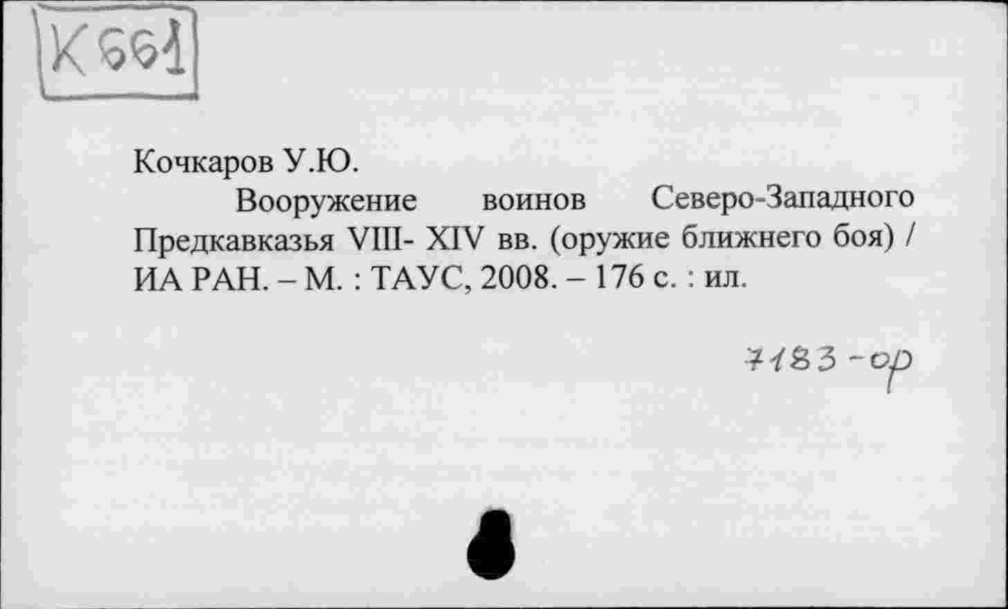 ﻿К5Ч
Кочкаров У.Ю.
Вооружение воинов Северо-Западного Предкавказья VIII- XIV вв. (оружие ближнего боя) / ИА РАН. - М. : ТАУС, 2008. - 176 с. : ил.